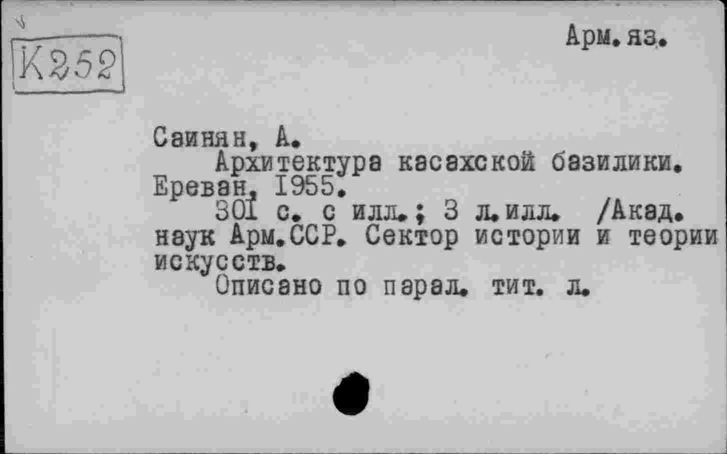 ﻿Арм. яз.
Саинян, А.
Архитектура касахской базилики. Ереван, 1955.
301 с. с илл.; 3 л. илл. /Акад, наук Арм.ССР. Сектор истории и теории искусств.
Описано по парал. тит. л.